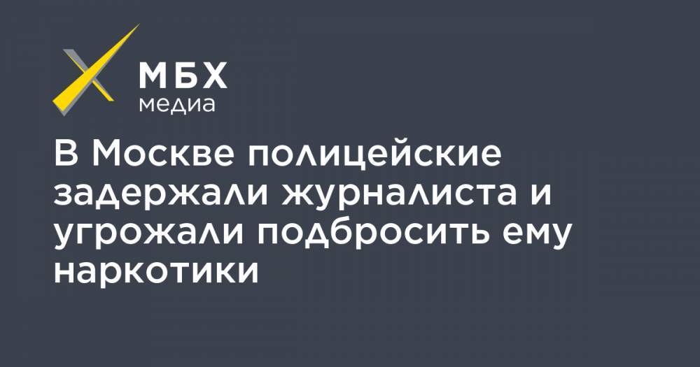 В Москве полицейские задержали журналиста и угрожали подбросить ему наркотики - mbk.news - Москва