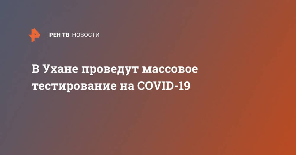 В Ухане проведут массовое тестирование на COVID-19 - ren.tv - Китай - Ухань