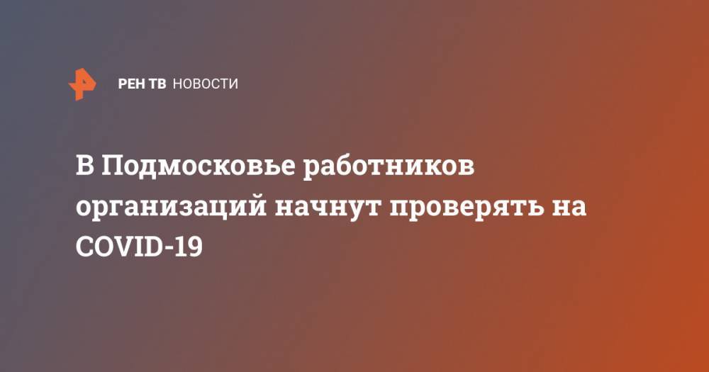 Владимир Путин - Андрей Воробьев - В Подмосковье работников организаций начнут проверять на COVID-19 - ren.tv - Россия - Московская обл.