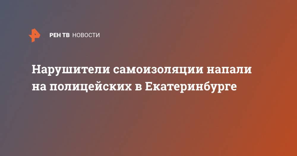 Нарушители самоизоляции напали на полицейских в Екатеринбурге - ren.tv - Екатеринбург