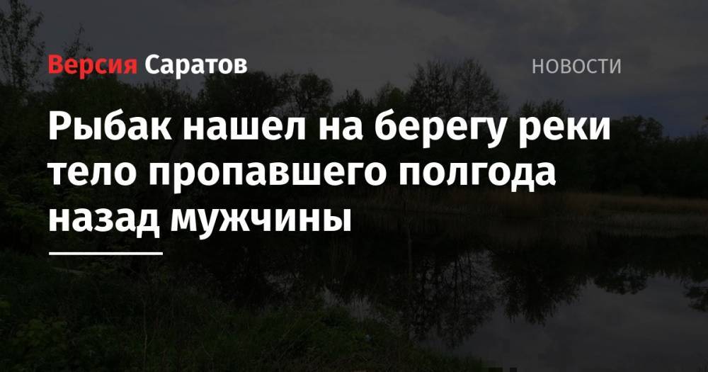 Рыбак нашел на берегу реки тело пропавшего полгода назад мужчины - nversia.ru - Балашов