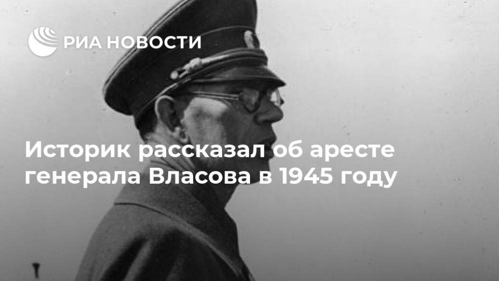 Андрей Власов - Историк рассказал об аресте генерала Власова в 1945 году - ria.ru - Москва - Россия