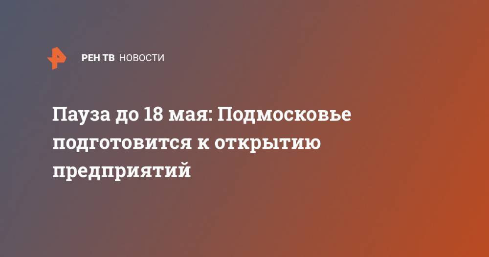 Владимир Путин - Андрей Воробьев - Пауза до 18 мая: Подмосковье подготовится к открытию предприятий - ren.tv - Россия - Московская обл.