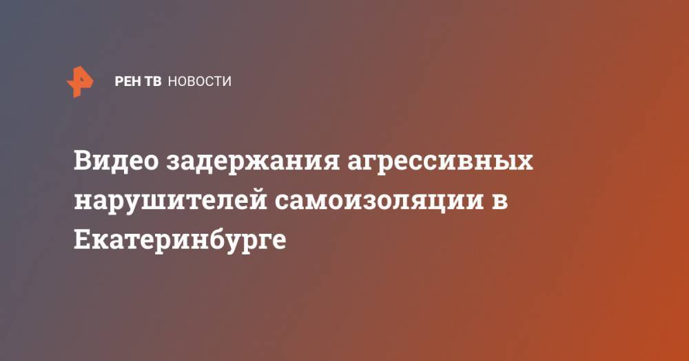 Видео задержания агрессивных нарушителей самоизоляции в Екатеринбурге - ren.tv - Екатеринбург
