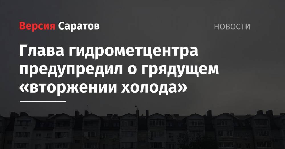 Глава гидрометцентра предупредил о грядущем «вторжении холода» - nversia.ru - Саратовская обл. - Саратов