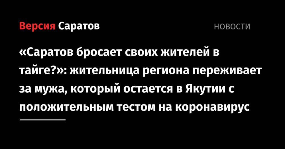 «Саратов бросает своих жителей в тайге?»: жительница региона переживает за мужа, который остается в Якутии с положительным тестом на коронавирус - nversia.ru - Саратовская обл. - респ. Саха