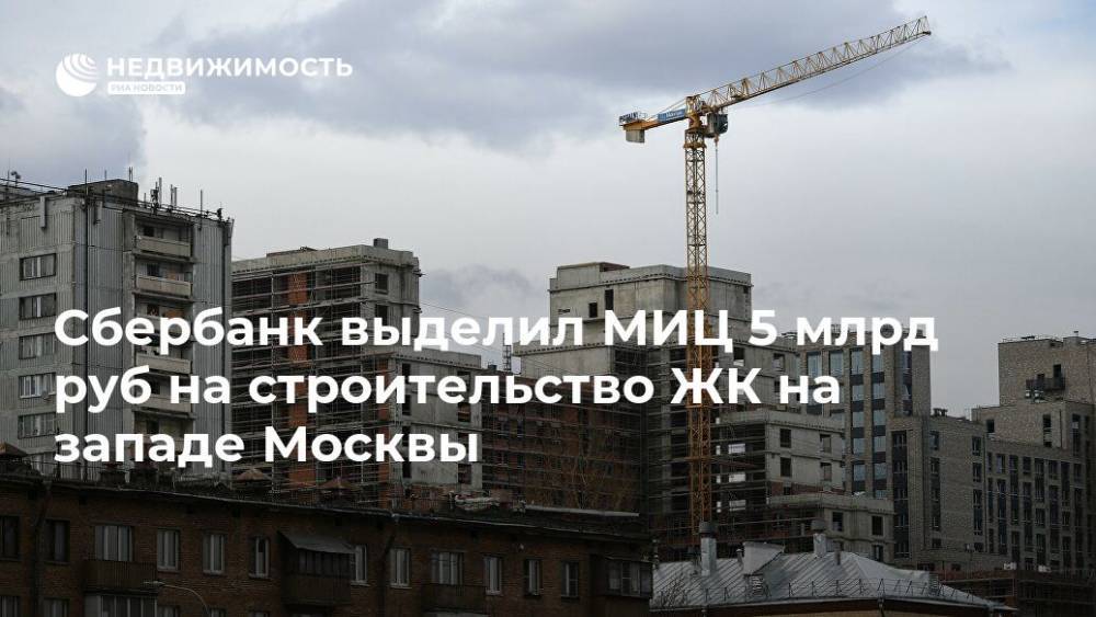 Сбербанк выделил МИЦ 5 млрд руб на строительство ЖК на западе Москвы - realty.ria.ru - Москва - Строительство