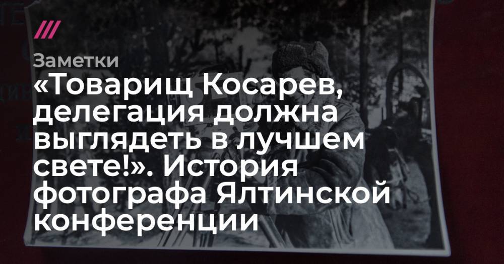 «Товарищ Косарев, делегация должна выглядеть в лучшем свете!». История фотографа Ялтинской конференции - tvrain.ru - Крым - Тула