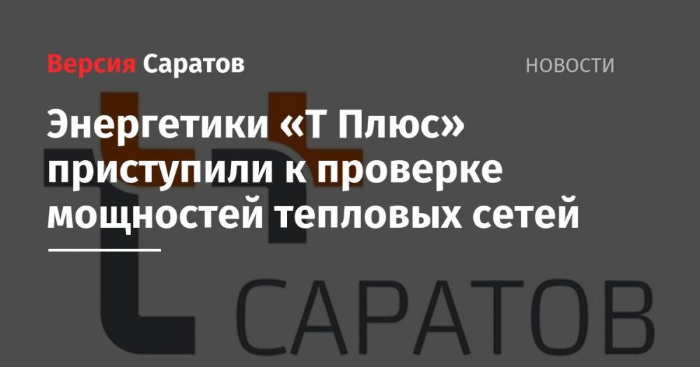 Энергетики «Т Плюс» приступили к проверке мощностей тепловых сетей - nversia.ru - Саратов