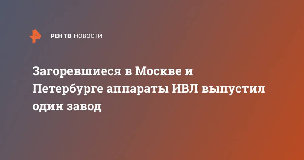 Георгий СВЯТОЙ - Загоревшиеся в Москве и Петербурге аппараты ИВЛ выпустил один завод - ren.tv - Москва - Санкт-Петербург - Уральск
