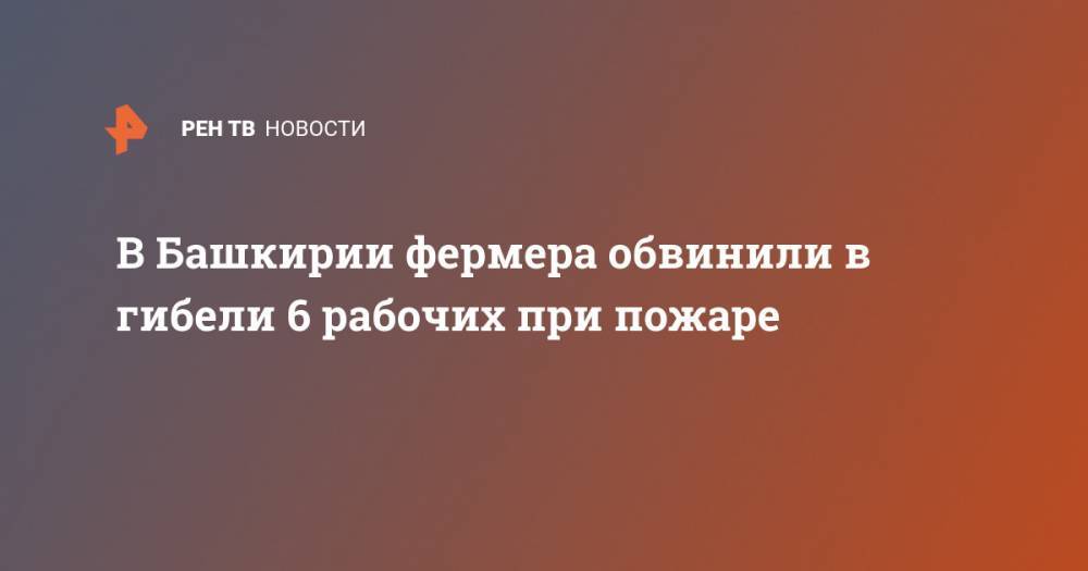 В Башкирии фермера обвинили в гибели 6 рабочих при пожаре - ren.tv - Россия - Башкирия
