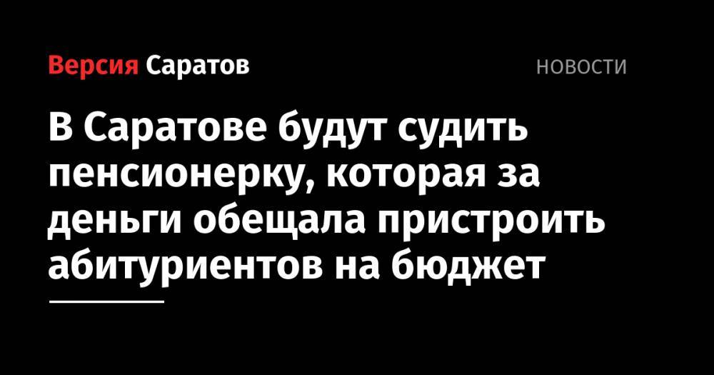 В Саратове будут судить пенсионерку, которая за деньги обещала пристроить абитуриентов на бюджет - nversia.ru - Россия - Саратов