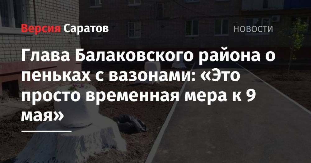 Александр Соловьев - Илья Варламов - Глава Балаковского района о пеньках с вазонами: «Это просто временная мера к 9 мая» - nversia.ru - район Балаковский