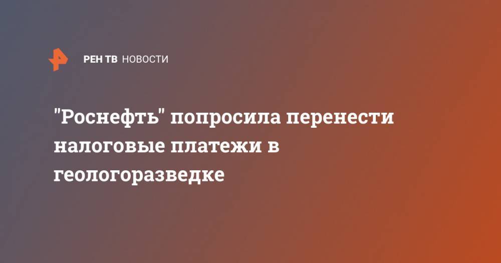 Владимир Путин - Игорь Сечин - "Роснефть" попросила перенести налоговые платежи в геологоразведке - ren.tv - Россия