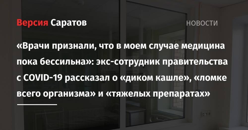 «Врачи признали, что в моем случае медицина пока бессильна»: экс-сотрудник правительства с COVID-19 рассказал о «диком кашле», «ломке всего организма» и «тяжелых препаратах» - nversia.ru - Саратовская обл.