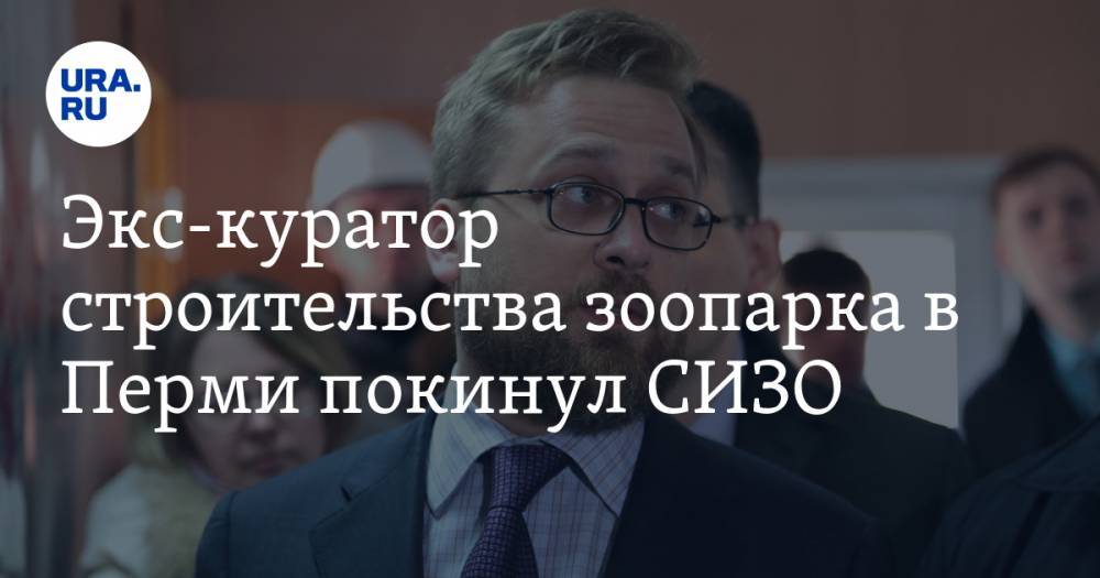 Экс-куратор строительства зоопарка в Перми покинул СИЗО - ura.news - Пермь - Пермский край