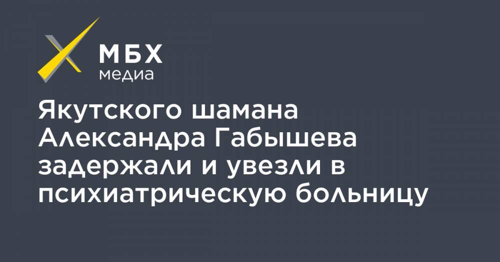 Александр Габышев - Алексей Прянишников - Якутского шамана Александра Габышева задержали и увезли в психиатрическую больницу - mbk.news - Якутск