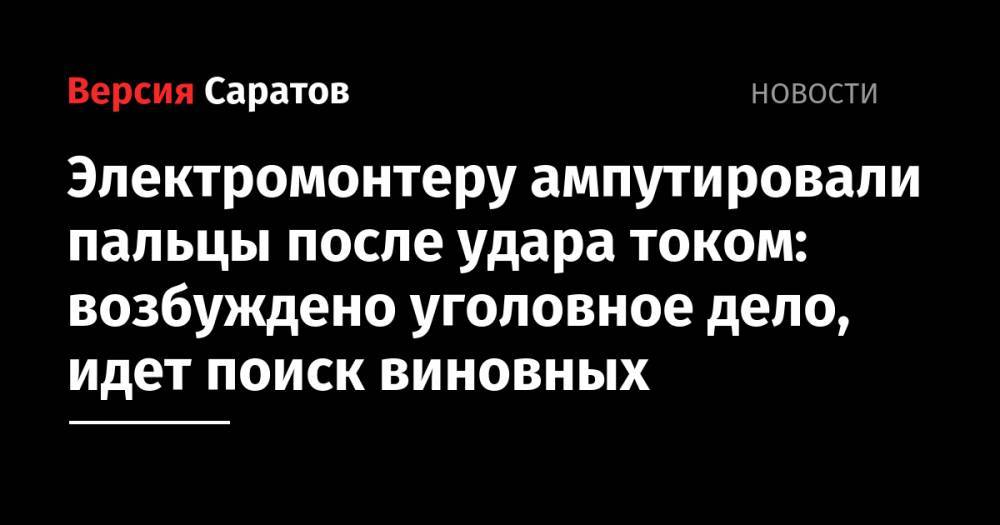 Электромонтеру ампутировали пальцы после удара током: возбуждено уголовное дело, идет поиск виновных - nversia.ru - Россия - Саратовская обл. - Саратов