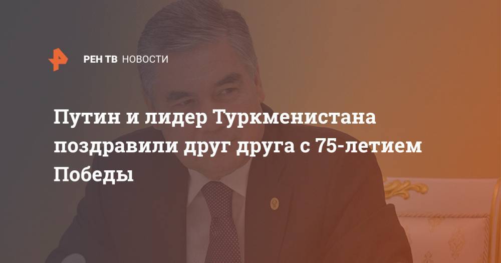 Владимир Путин - Гурбангулы Бердымухамедов - Путин и лидер Туркменистана поздравили друг друга с 75-летием Победы - ren.tv - Россия - Туркмения