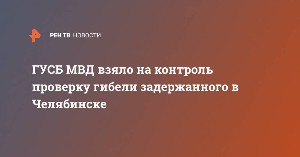 Ирина Волк - ГУСБ МВД взяло на контроль проверку гибели задержанного в Челябинске - ren.tv - Россия - Челябинск