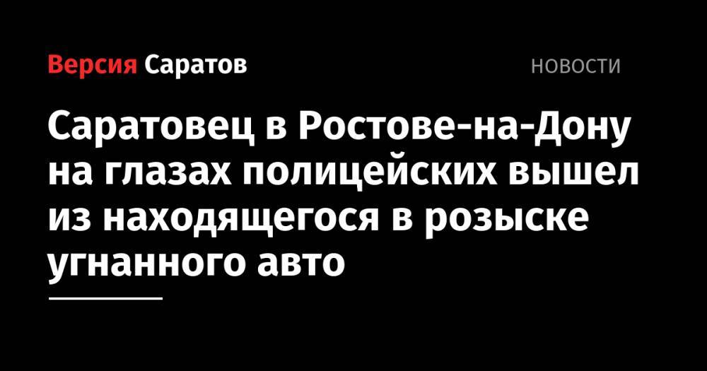 Саратовец в Ростове-на-Дону на глазах полицейских вышел из находящегося в розыске угнанного авто - nversia.ru - Ростов-На-Дону - Саратова