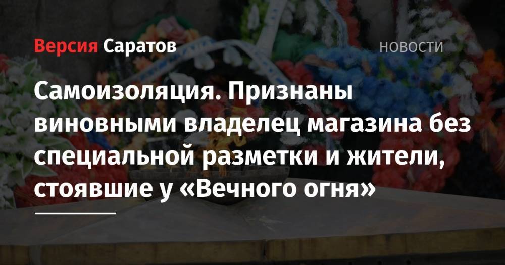 Самоизоляция. Признаны виновными владелец магазина без специальной разметки и жители, стоявшие у «Вечного огня» - nversia.ru - Саратовская обл. - Саратов