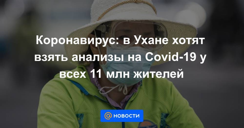 Коронавирус: в Ухане хотят взять анализы на Covid-19 у всех 11 млн жителей - news.mail.ru - Китай - Ухань