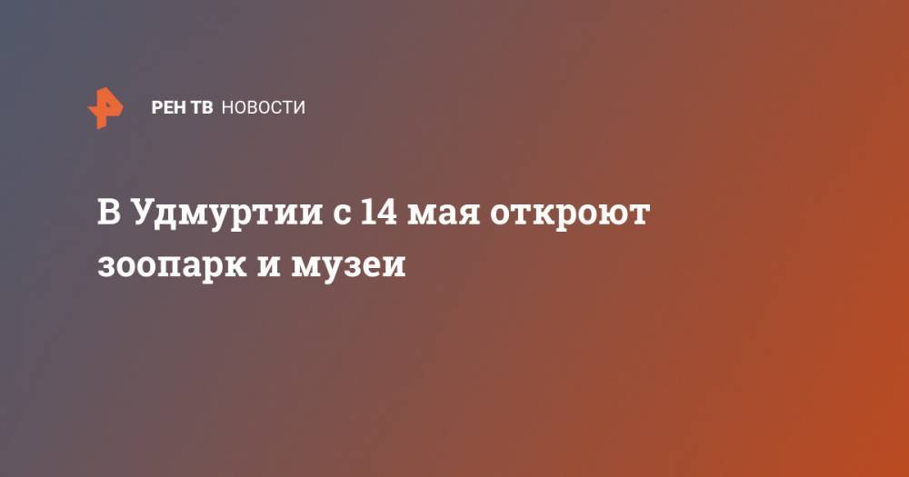 Александр Бречалов - В Удмуртии с 14 мая откроют зоопарк и музеи - ren.tv - респ. Удмуртия - Ижевск - Новый