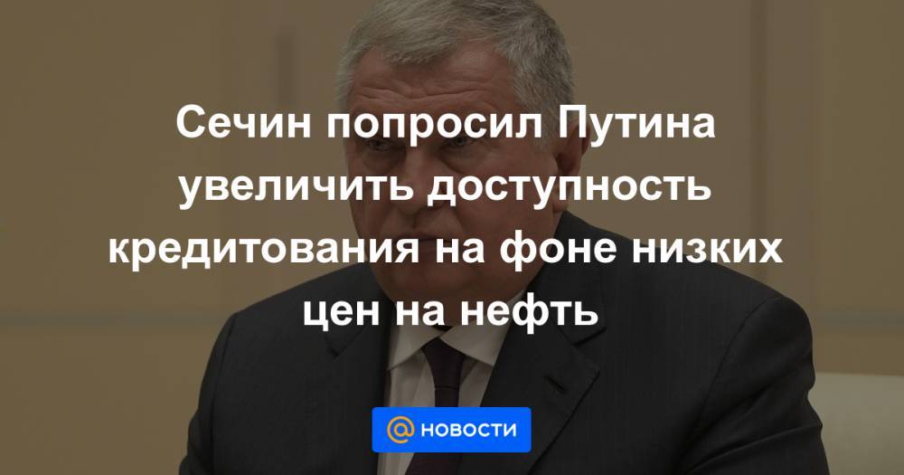 Владимир Путин - Игорь Сечин - Сечин попросил Путина увеличить доступность кредитования на фоне низких цен на нефть - news.mail.ru - Россия