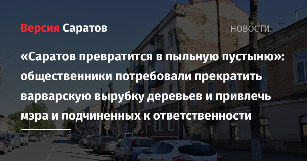 «Саратов превратится в пыльную пустыню»: общественники потребовали прекратить варварскую вырубку деревьев и привлечь мэра и подчиненных к ответственности - nversia.ru - Саратов