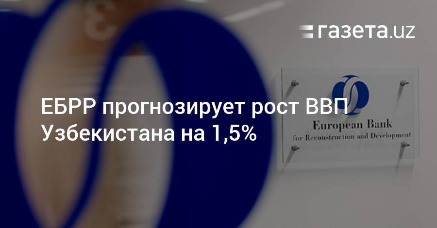 ЕБРР прогнозирует рост ВВП Узбекистана на 1,5% - gazeta.uz - Узбекистан