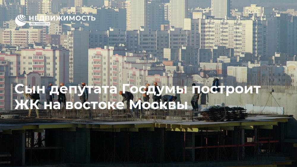 Сын депутата Госдумы построит ЖК на востоке Москвы - realty.ria.ru - Москва - Россия - Строительство