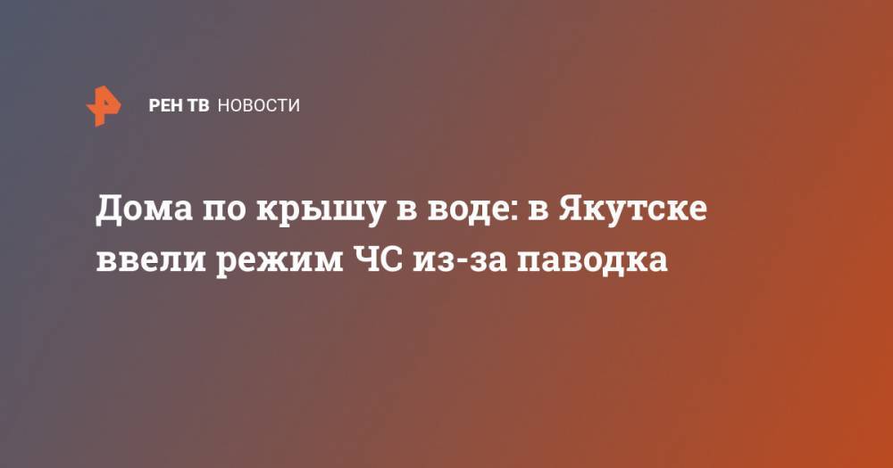 Сардана Авксентьева - Дома по крышу в воде: в Якутске ввели режим ЧС из-за паводка - ren.tv - Якутск