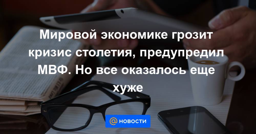 Мировой экономике грозит кризис столетия, предупредил МВФ. Но все оказалось еще хуже - news.mail.ru