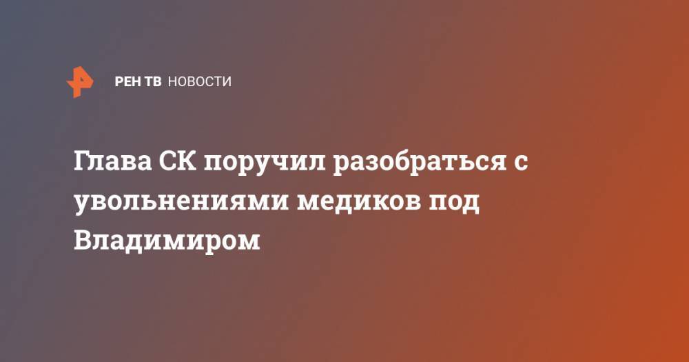 Александр Бастрыкин - Глава СК поручил разобраться с увольнениями медиков под Владимиром - ren.tv - Россия - Владимирская обл.