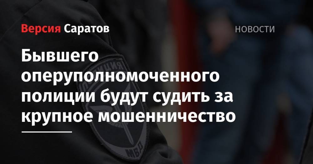 Бывшего оперуполномоченного полиции будут судить за крупное мошенничество - nversia.ru - Россия - Саратов