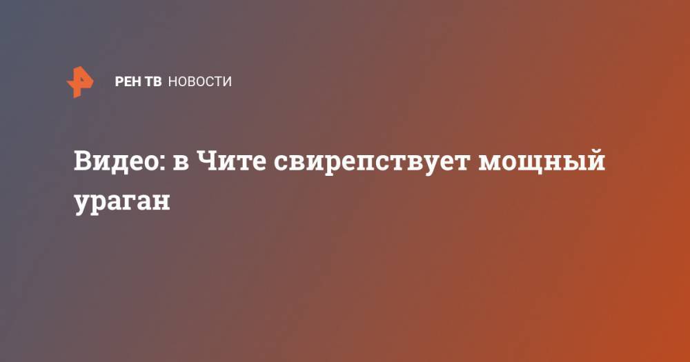 Видео: в Чите свирепствует мощный ураган - ren.tv - Чита