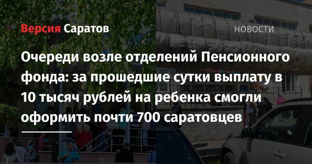 Владимир Путин - Валерий Радаев - Очереди возле отделений Пенсионного фонда: за прошедшие сутки выплату в 10 тысяч рублей на ребенка смогли оформить почти 700 саратовцев - nversia.ru - Россия - Саратовская обл.