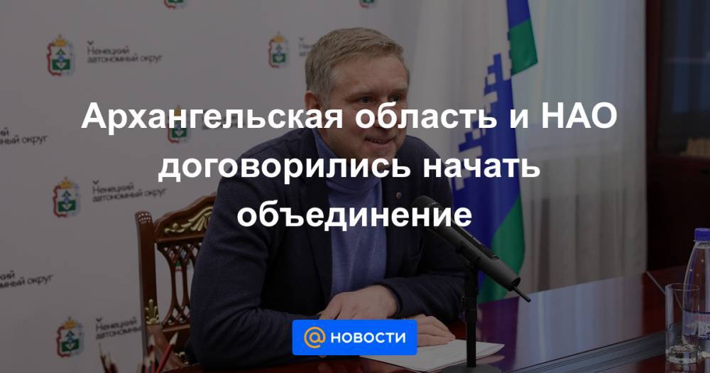 Игорь Орлов - Александр Цыбульский - Юрий Бездудный - Архангельская область и НАО договорились начать объединение - news.mail.ru - Россия - окр.Ненецкий - Архангельская обл.