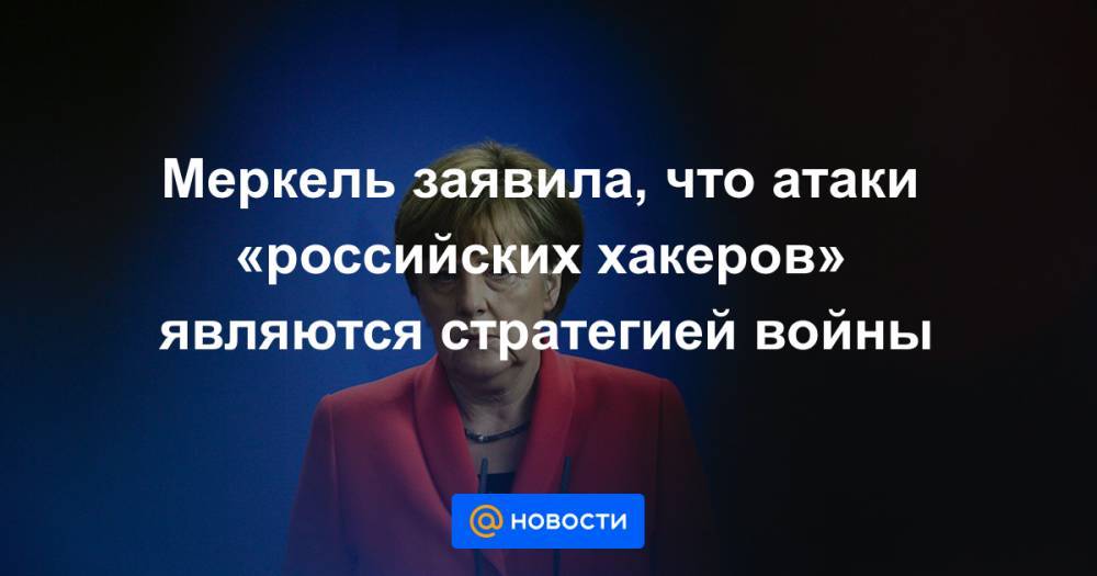 Меркель заявила, что атаки «российских хакеров» являются стратегией войны - news.mail.ru - Россия - Германия