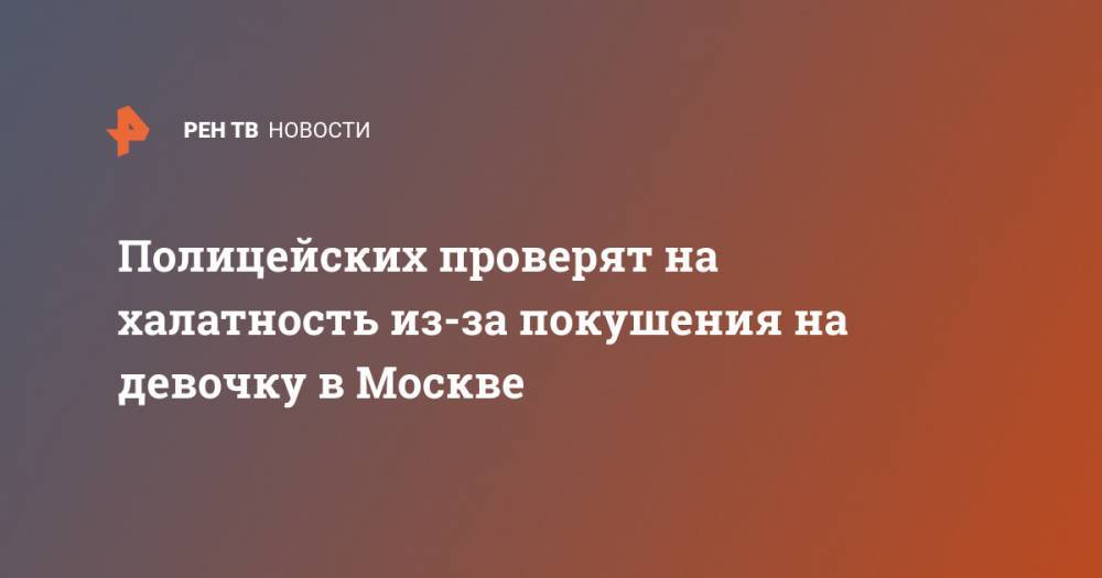 Полицейских проверят на халатность из-за покушения на девочку в Москве - ren.tv - Москва