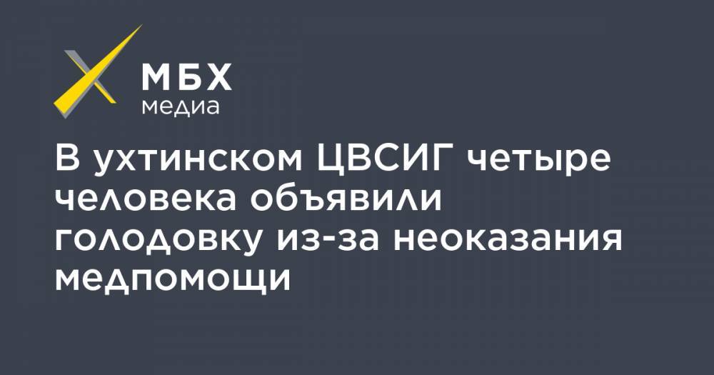 В ухтинском ЦВСИГ четыре человека объявили голодовку из-за неоказания медпомощи - mbk.news - респ. Коми - Таджикистан