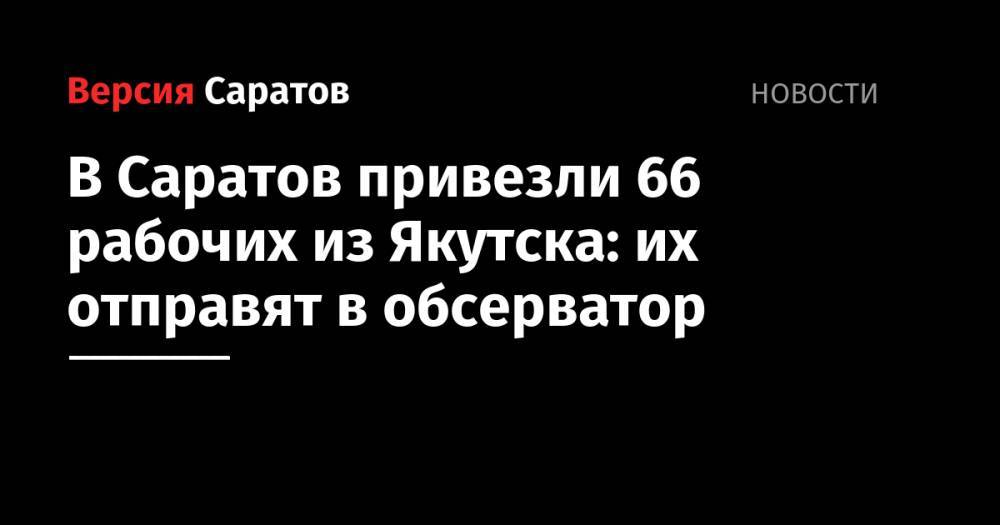 Александр Стрелюхин - Сергей Наумов - В Саратов привезли 66 рабочих из Якутска: их отправят в обсерватор - nversia.ru - Саратов - Якутск
