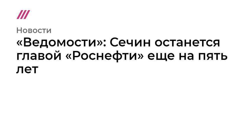 Владимир Путин - Игорь Сечин - «Ведомости»: Сечин останется главой «Роснефти» еще на пять лет - tvrain.ru