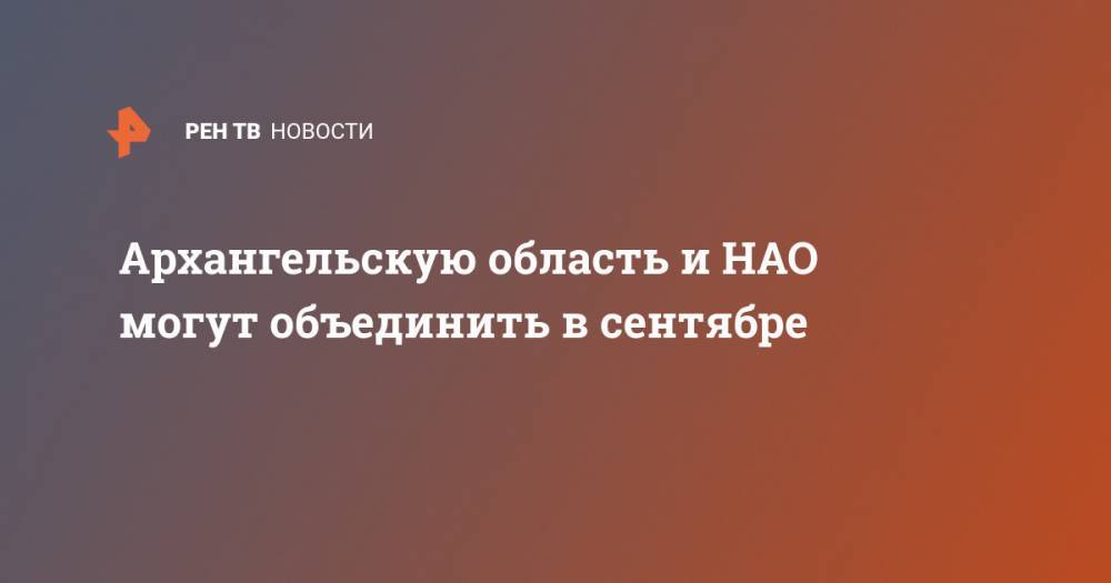 Александр Цыбульский - Архангельскую область и НАО могут объединить в сентябре - ren.tv - окр.Ненецкий - Архангельская обл.
