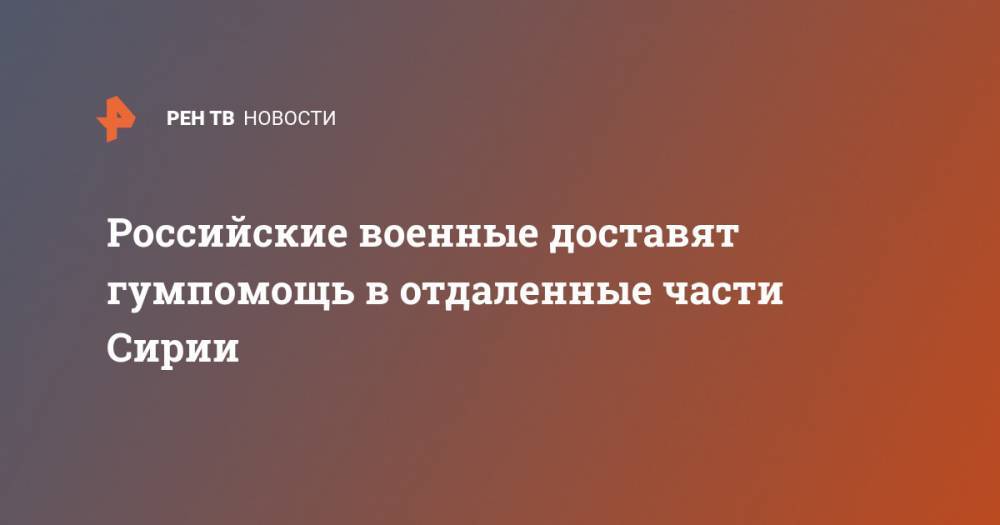 Российские военные доставят гумпомощь в отдаленные части Сирии - ren.tv - Сирия - Новороссийск