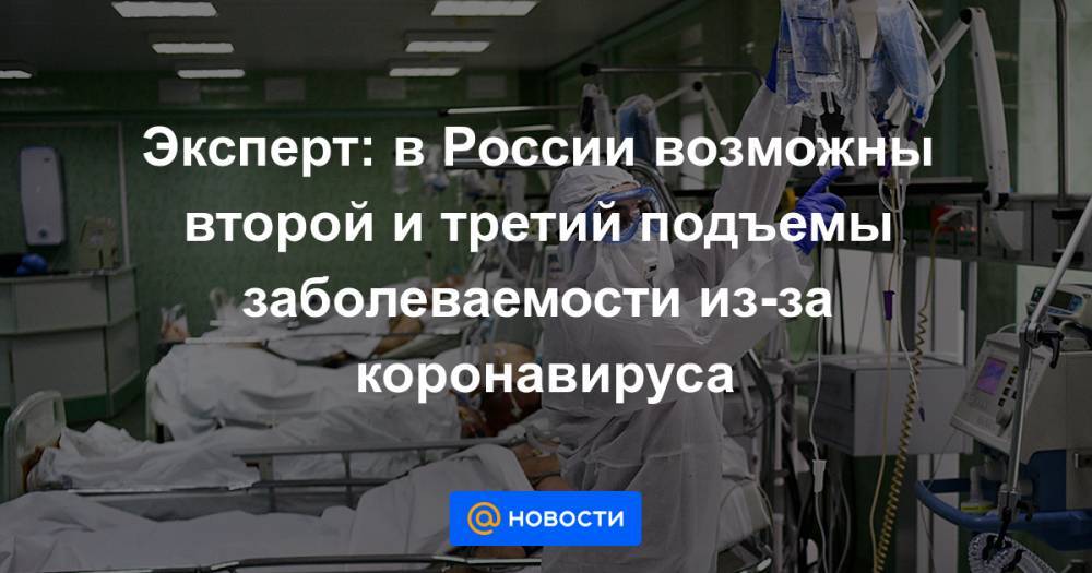 Александр Горелов - Эксперт: в России возможны второй и третий подъемы заболеваемости из-за коронавируса - news.mail.ru - Россия