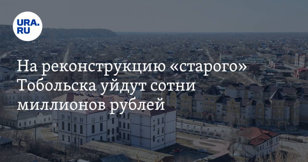 На реконструкцию «старого» Тобольска уйдут сотни миллионов рублей - ura.news - Тюменская обл. - Тобольск