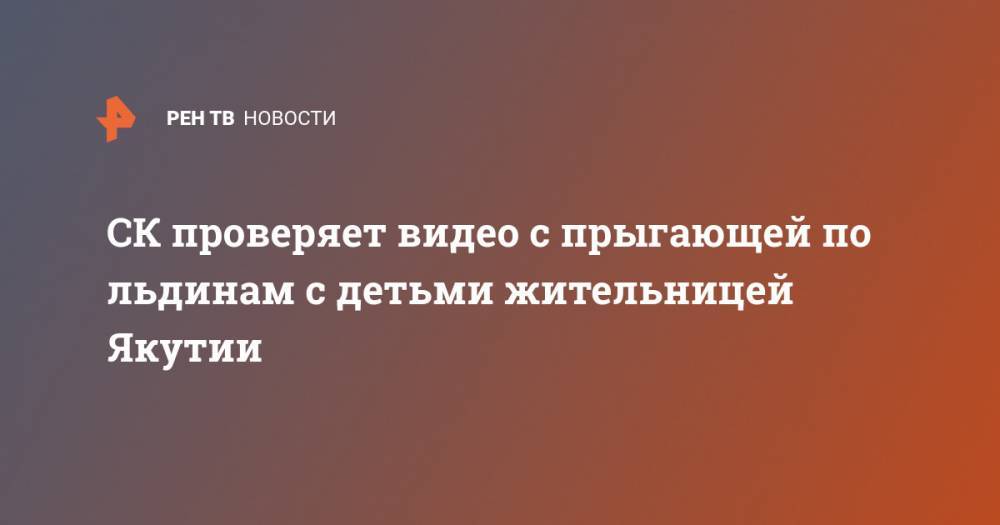 СК проверяет видео с прыгающей по льдинам с детьми жительницей Якутии - ren.tv - респ. Саха