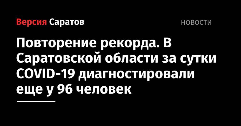Повторение рекорда. В Саратовской области за сутки COVID-19 диагностировали еще у 96 человек - nversia.ru - Саратовская обл. - Саратов